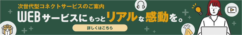 次世代型コネクトサービスのご案内 WEBサービスにもっとリアルな感動を。 詳しくはこちら